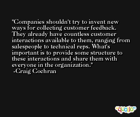 Companies shouldn't try to invent new ways for collecting customer feedback. They already have countless customer interactions available to them, ranging from salespeople to technical reps. What's important is to provide some structure to these interactions and share them with everyone in the organization. -Craig Cochran