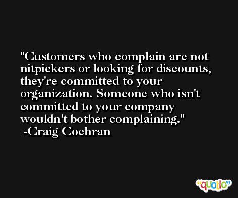 Customers who complain are not nitpickers or looking for discounts, they're committed to your organization. Someone who isn't committed to your company wouldn't bother complaining. -Craig Cochran
