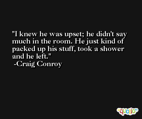 I knew he was upset; he didn't say much in the room. He just kind of packed up his stuff, took a shower and he left. -Craig Conroy