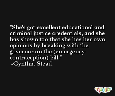 She's got excellent educational and criminal justice credentials, and she has shown too that she has her own opinions by breaking with the governor on the (emergency contraception) bill. -Cynthia Stead