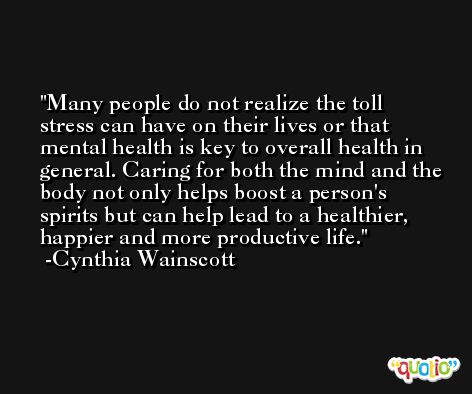 Many people do not realize the toll stress can have on their lives or that mental health is key to overall health in general. Caring for both the mind and the body not only helps boost a person's spirits but can help lead to a healthier, happier and more productive life. -Cynthia Wainscott