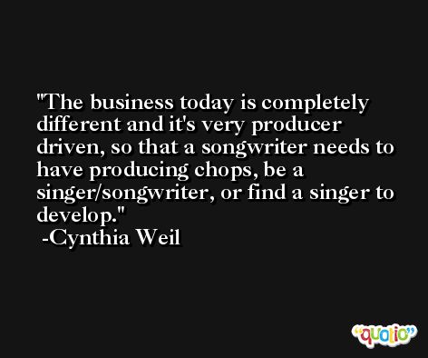 The business today is completely different and it's very producer driven, so that a songwriter needs to have producing chops, be a singer/songwriter, or find a singer to develop. -Cynthia Weil