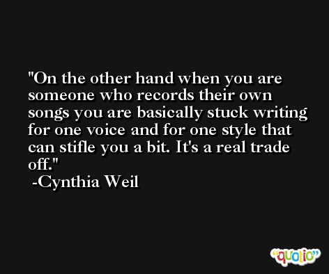 On the other hand when you are someone who records their own songs you are basically stuck writing for one voice and for one style that can stifle you a bit. It's a real trade off. -Cynthia Weil