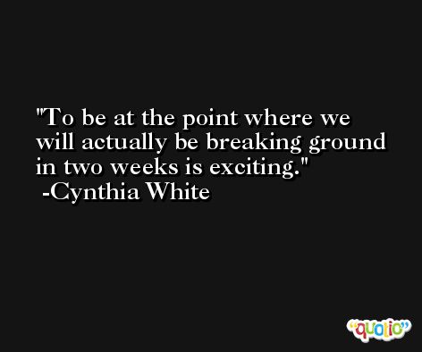 To be at the point where we will actually be breaking ground in two weeks is exciting. -Cynthia White