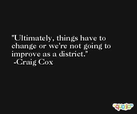 Ultimately, things have to change or we're not going to improve as a district. -Craig Cox