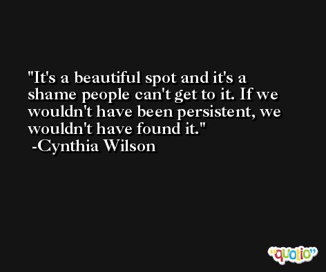 It's a beautiful spot and it's a shame people can't get to it. If we wouldn't have been persistent, we wouldn't have found it. -Cynthia Wilson