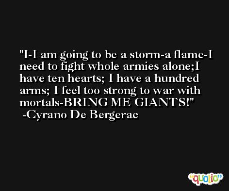 I-I am going to be a storm-a flame-I need to fight whole armies alone;I have ten hearts; I have a hundred arms; I feel too strong to war with mortals-BRING ME GIANTS! -Cyrano De Bergerac
