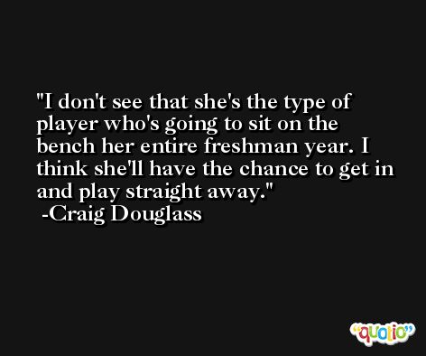 I don't see that she's the type of player who's going to sit on the bench her entire freshman year. I think she'll have the chance to get in and play straight away. -Craig Douglass