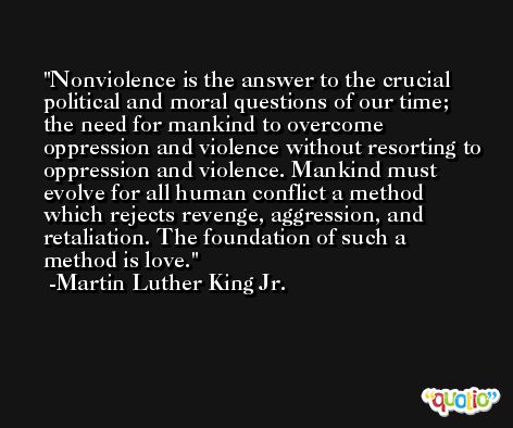 Nonviolence is the answer to the crucial political and moral questions of our time; the need for mankind to overcome oppression and violence without resorting to oppression and violence. Mankind must evolve for all human conflict a method which rejects revenge, aggression, and retaliation. The foundation of such a method is love. -Martin Luther King Jr.