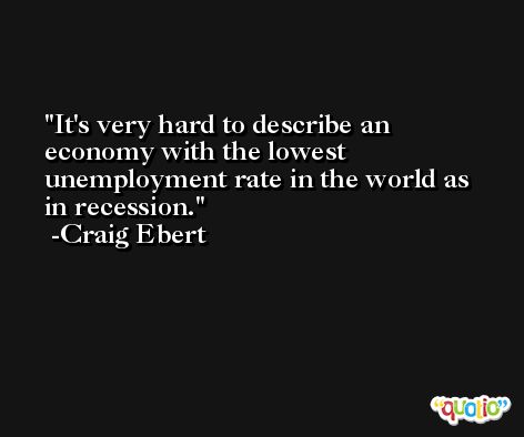 It's very hard to describe an economy with the lowest unemployment rate in the world as in recession. -Craig Ebert