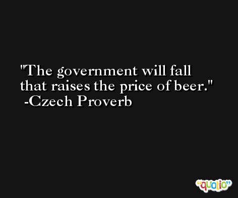 The government will fall that raises the price of beer. -Czech Proverb