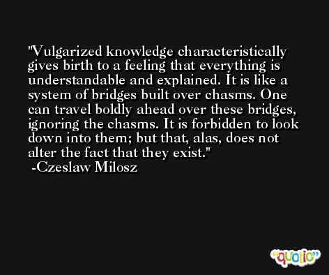 Vulgarized knowledge characteristically gives birth to a feeling that everything is understandable and explained. It is like a system of bridges built over chasms. One can travel boldly ahead over these bridges, ignoring the chasms. It is forbidden to look down into them; but that, alas, does not alter the fact that they exist. -Czeslaw Milosz