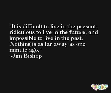 It is difficult to live in the present, ridiculous to live in the future, and impossible to live in the past. Nothing is as far away as one minute ago. -Jim Bishop
