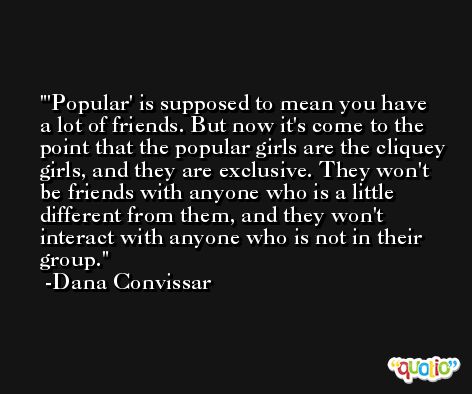 'Popular' is supposed to mean you have a lot of friends. But now it's come to the point that the popular girls are the cliquey girls, and they are exclusive. They won't be friends with anyone who is a little different from them, and they won't interact with anyone who is not in their group. -Dana Convissar