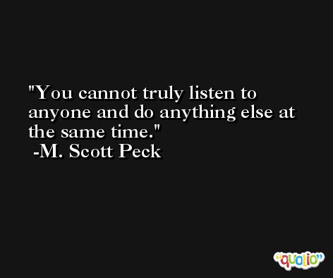 You cannot truly listen to anyone and do anything else at the same time. -M. Scott Peck