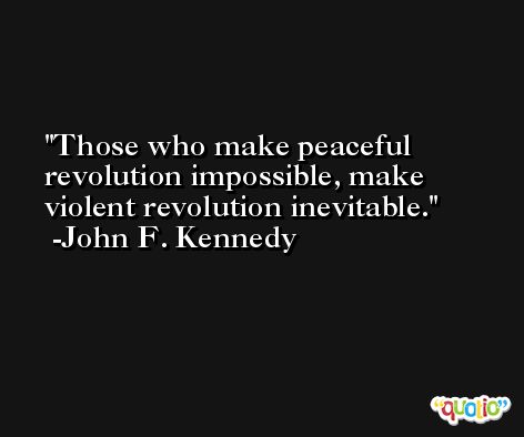 Those who make peaceful revolution impossible, make violent revolution inevitable. -John F. Kennedy