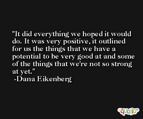 It did everything we hoped it would do. It was very positive, it outlined for us the things that we have a potential to be very good at and some of the things that we're not so strong at yet. -Dana Eikenberg