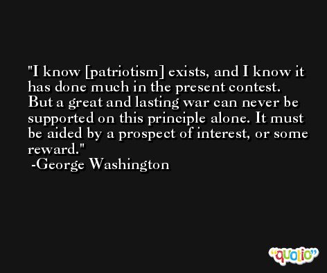 I know [patriotism] exists, and I know it has done much in the present contest. But a great and lasting war can never be supported on this principle alone. It must be aided by a prospect of interest, or some reward. -George Washington