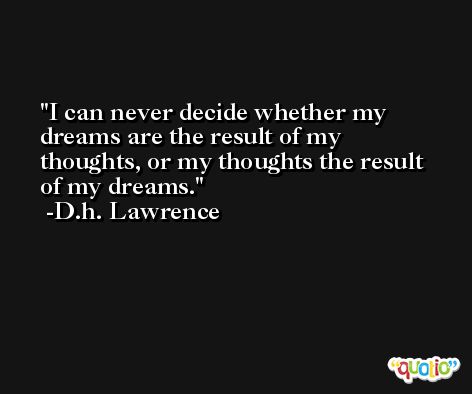 I can never decide whether my dreams are the result of my thoughts, or my thoughts the result of my dreams. -D.h. Lawrence