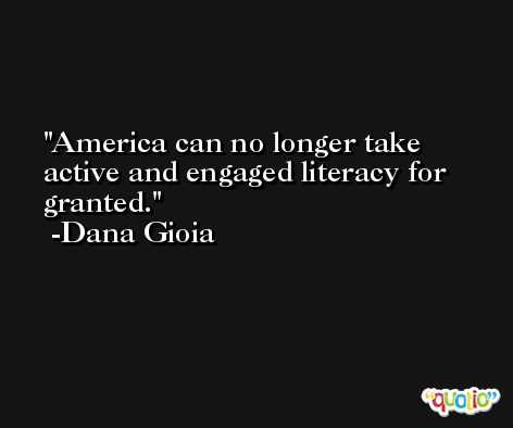 America can no longer take active and engaged literacy for granted. -Dana Gioia