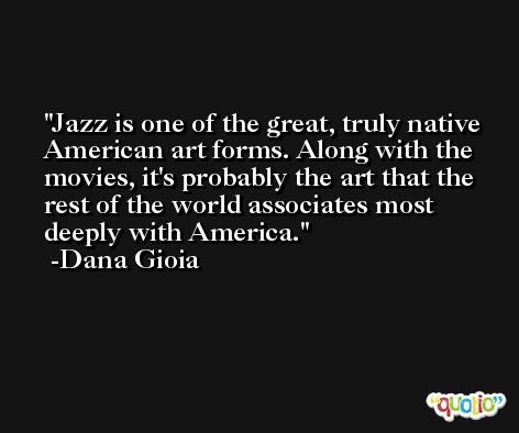 Jazz is one of the great, truly native American art forms. Along with the movies, it's probably the art that the rest of the world associates most deeply with America. -Dana Gioia
