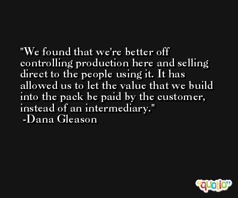 We found that we're better off controlling production here and selling direct to the people using it. It has allowed us to let the value that we build into the pack be paid by the customer, instead of an intermediary. -Dana Gleason