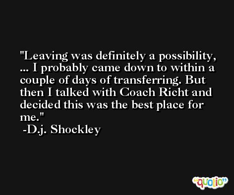Leaving was definitely a possibility, ... I probably came down to within a couple of days of transferring. But then I talked with Coach Richt and decided this was the best place for me. -D.j. Shockley