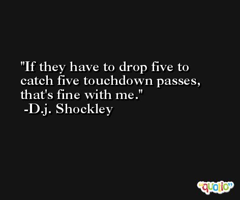 If they have to drop five to catch five touchdown passes, that's fine with me. -D.j. Shockley