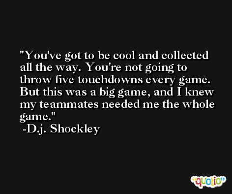 You've got to be cool and collected all the way. You're not going to throw five touchdowns every game. But this was a big game, and I knew my teammates needed me the whole game. -D.j. Shockley