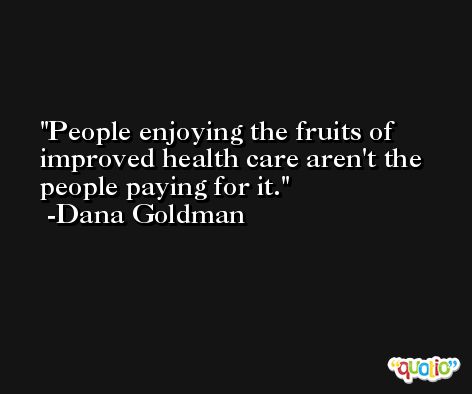 People enjoying the fruits of improved health care aren't the people paying for it. -Dana Goldman