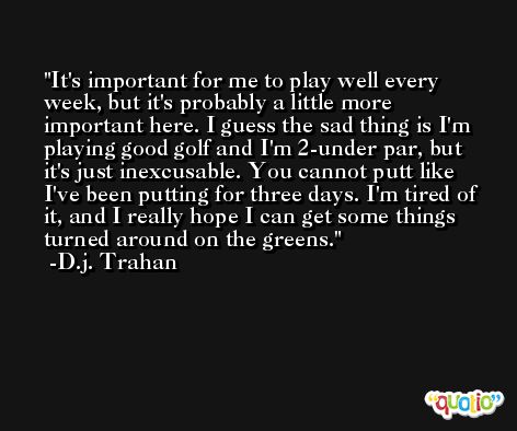 It's important for me to play well every week, but it's probably a little more important here. I guess the sad thing is I'm playing good golf and I'm 2-under par, but it's just inexcusable. You cannot putt like I've been putting for three days. I'm tired of it, and I really hope I can get some things turned around on the greens. -D.j. Trahan