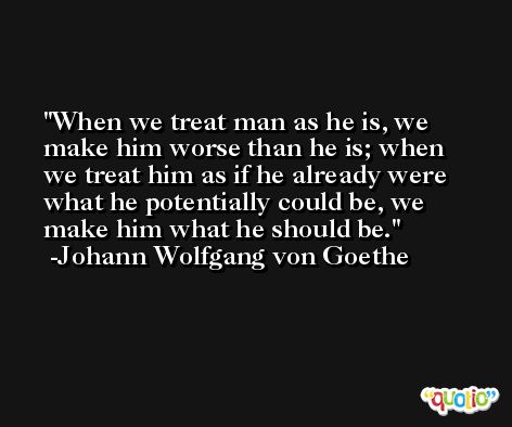 When we treat man as he is, we make him worse than he is; when we treat him as if he already were what he potentially could be, we make him what he should be. -Johann Wolfgang von Goethe