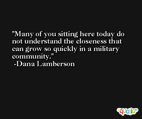 Many of you sitting here today do not understand the closeness that can grow so quickly in a military community. -Dana Lamberson