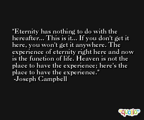 Eternity has nothing to do with the hereafter... This is it... If you don't get it here, you won't get it anywhere. The experience of eternity right here and now is the function of life. Heaven is not the place to have the experience; here's the place to have the experience. -Joseph Campbell