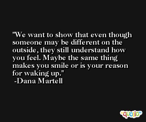 We want to show that even though someone may be different on the outside, they still understand how you feel. Maybe the same thing makes you smile or is your reason for waking up. -Dana Martell