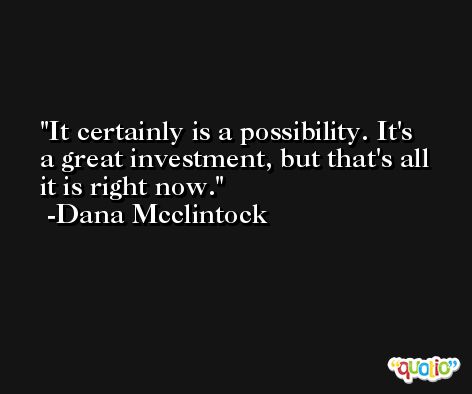 It certainly is a possibility. It's a great investment, but that's all it is right now. -Dana Mcclintock