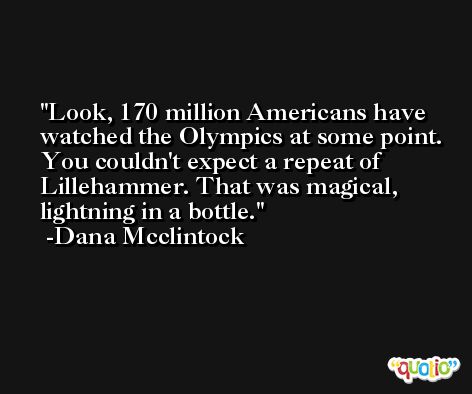 Look, 170 million Americans have watched the Olympics at some point. You couldn't expect a repeat of Lillehammer. That was magical, lightning in a bottle. -Dana Mcclintock