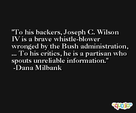 To his backers, Joseph C. Wilson IV is a brave whistle-blower wronged by the Bush administration, ... To his critics, he is a partisan who spouts unreliable information. -Dana Milbank
