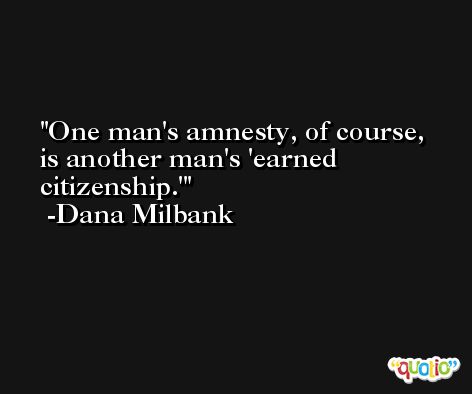 One man's amnesty, of course, is another man's 'earned citizenship.' -Dana Milbank