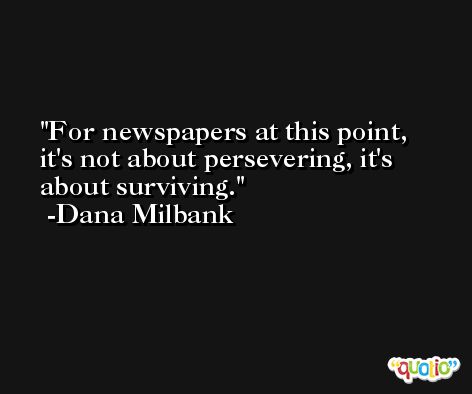 For newspapers at this point, it's not about persevering, it's about surviving. -Dana Milbank