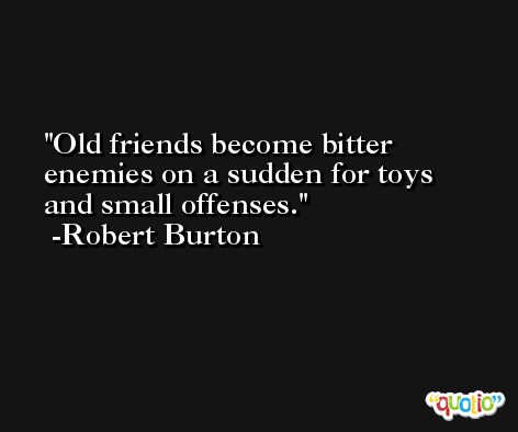 Old friends become bitter enemies on a sudden for toys and small offenses. -Robert Burton