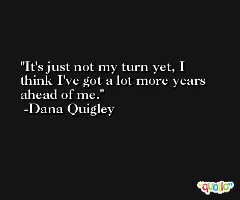 It's just not my turn yet, I think I've got a lot more years ahead of me. -Dana Quigley