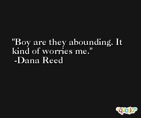Boy are they abounding. It kind of worries me. -Dana Reed