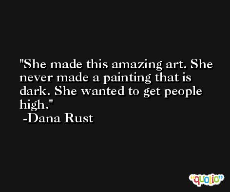 She made this amazing art. She never made a painting that is dark. She wanted to get people high. -Dana Rust