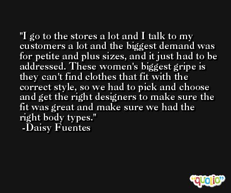 I go to the stores a lot and I talk to my customers a lot and the biggest demand was for petite and plus sizes, and it just had to be addressed. These women's biggest gripe is they can't find clothes that fit with the correct style, so we had to pick and choose and get the right designers to make sure the fit was great and make sure we had the right body types. -Daisy Fuentes