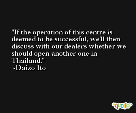 If the operation of this centre is deemed to be successful, we'll then discuss with our dealers whether we should open another one in Thailand. -Daizo Ito