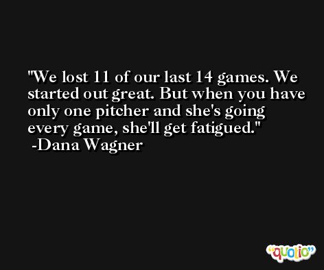 We lost 11 of our last 14 games. We started out great. But when you have only one pitcher and she's going every game, she'll get fatigued. -Dana Wagner