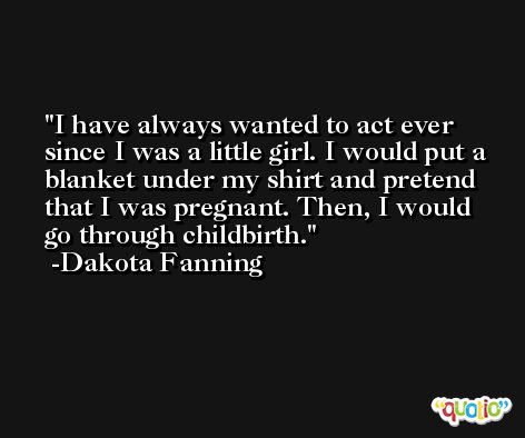 I have always wanted to act ever since I was a little girl. I would put a blanket under my shirt and pretend that I was pregnant. Then, I would go through childbirth. -Dakota Fanning
