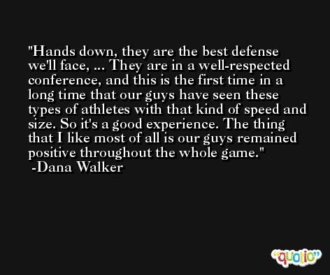 Hands down, they are the best defense we'll face, ... They are in a well-respected conference, and this is the first time in a long time that our guys have seen these types of athletes with that kind of speed and size. So it's a good experience. The thing that I like most of all is our guys remained positive throughout the whole game. -Dana Walker