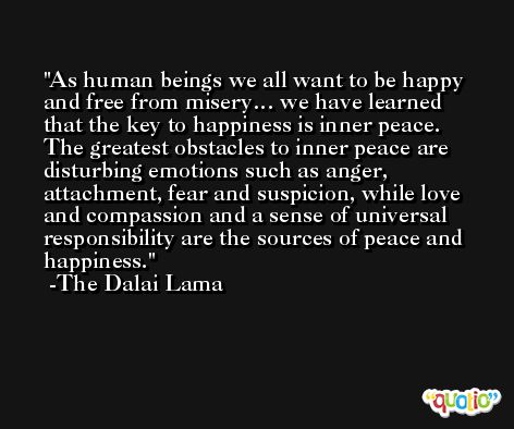 As human beings we all want to be happy and free from misery… we have learned that the key to happiness is inner peace. The greatest obstacles to inner peace are disturbing emotions such as anger, attachment, fear and suspicion, while love and compassion and a sense of universal responsibility are the sources of peace and happiness. -The Dalai Lama